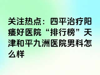 关注热点：四平治疗阳痿好医院“排行榜”天津和平九洲医院男科怎么样