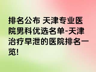 排名公布 天津专业医院男科优选名单-天津治疗早泄的医院排名一览!