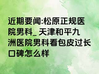 近期要闻:松原正规医院男科_ 天津和平九洲医院男科看包皮过长口碑怎么样