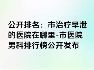 公开排名：市治疗早泄的医院在哪里-市医院男科排行榜公开发布