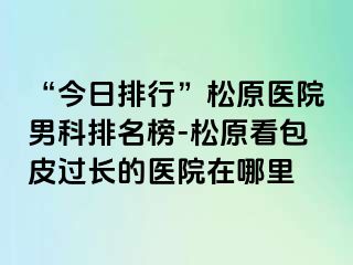 “今日排行”松原医院男科排名榜-松原看包皮过长的医院在哪里