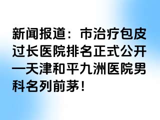 新闻报道：市治疗包皮过长医院排名正式公开—天津和平九洲医院男科名列前茅！