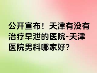 公开宣布！天津有没有治疗早泄的医院-天津医院男科哪家好？