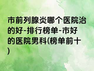 市前列腺炎哪个医院治的好-排行榜单-市好的医院男科(榜单前十)