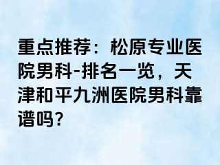 重点推荐：松原专业医院男科-排名一览，天津和平九洲医院男科靠谱吗?