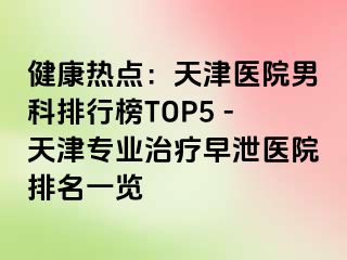 健康热点：天津医院男科排行榜TOP5 -天津专业治疗早泄医院排名一览