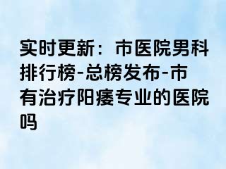 实时更新：市医院男科排行榜-总榜发布-市有治疗阳痿专业的医院吗