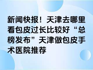 新闻快报！天津去哪里看包皮过长比较好“总榜发布”天津做包皮手术医院推荐