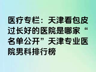 医疗专栏：天津看包皮过长好的医院是哪家“名单公开”天津专业医院男科排行榜
