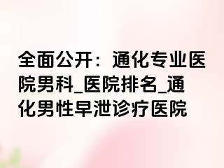全面公开：通化专业医院男科_医院排名_通化男性早泄诊疗医院