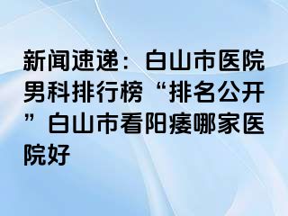 新闻速递：白山市医院男科排行榜“排名公开”白山市看阳痿哪家医院好