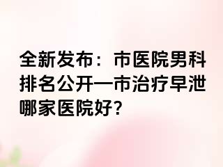 全新发布：市医院男科排名公开—市治疗早泄哪家医院好？