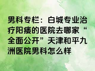 男科专栏：白城专业治疗阳痿的医院去哪家“全面公开”天津和平九洲医院男科怎么样