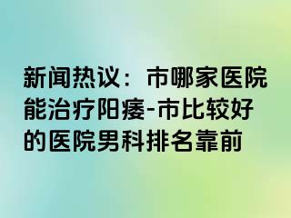 新闻热议：市哪家医院能治疗阳痿-市比较好的医院男科排名靠前