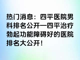 热门消息：四平医院男科排名公开—四平治疗勃起功能障碍好的医院排名大公开！