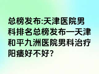 总榜发布:天津医院男科排名总榜发布—天津和平九洲医院男科治疗阳痿好不好?