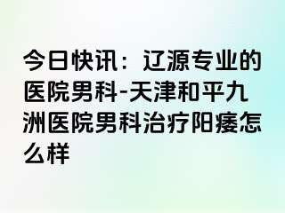 今日快讯：辽源专业的医院男科-天津和平九洲医院男科治疗阳痿怎么样