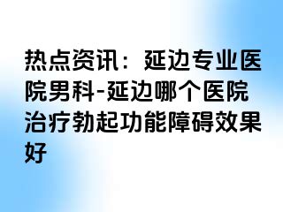 热点资讯：延边专业医院男科-延边哪个医院治疗勃起功能障碍效果好