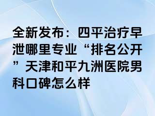 全新发布：四平治疗早泄哪里专业“排名公开”天津和平九洲医院男科口碑怎么样