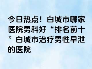 今日热点！白城市哪家医院男科好“排名前十”白城市治疗男性早泄的医院