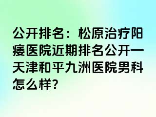 公开排名：松原治疗阳痿医院近期排名公开—天津和平九洲医院男科怎么样？