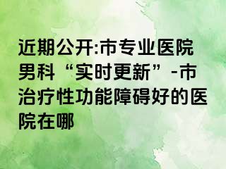 近期公开:市专业医院男科“实时更新”-市治疗性功能障碍好的医院在哪