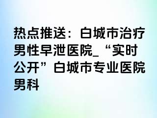 热点推送：白城市治疗男性早泄医院_“实时公开”白城市专业医院男科