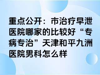 重点公开：市治疗早泄医院哪家的比较好“专病专治”天津和平九洲医院男科怎么样