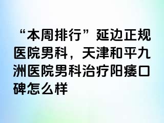 “本周排行”延边正规医院男科，天津和平九洲医院男科治疗阳痿口碑怎么样