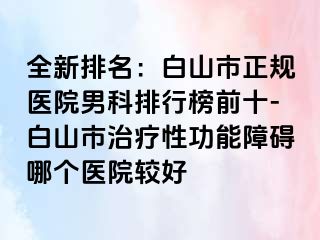 全新排名：白山市正规医院男科排行榜前十-白山市治疗性功能障碍哪个医院较好