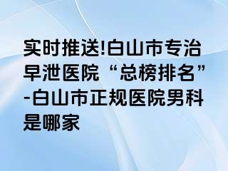 实时推送!白山市专治早泄医院“总榜排名”-白山市正规医院男科是哪家