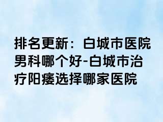 排名更新：白城市医院男科哪个好-白城市治疗阳痿选择哪家医院