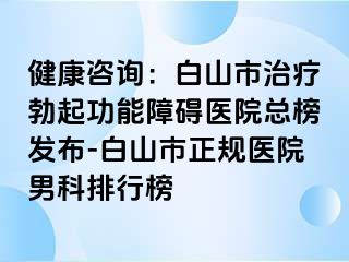 健康咨询：白山市治疗勃起功能障碍医院总榜发布-白山市正规医院男科排行榜