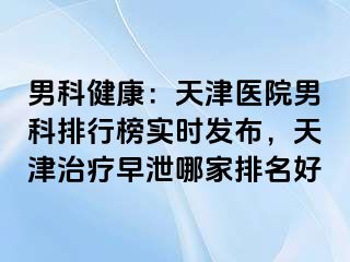 男科健康：天津医院男科排行榜实时发布，天津治疗早泄哪家排名好