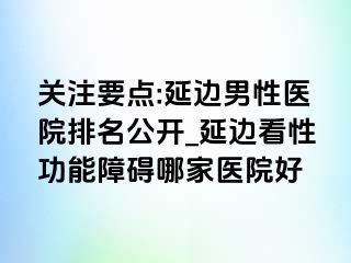 关注要点:延边男性医院排名公开_延边看性功能障碍哪家医院好