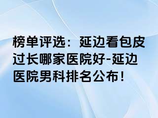 榜单评选：延边看包皮过长哪家医院好-延边医院男科排名公布！