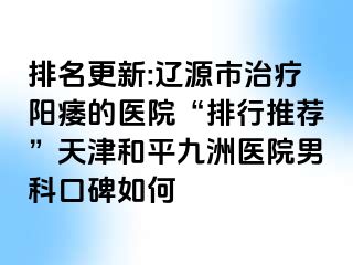 排名更新:辽源市治疗阳痿的医院“排行推荐”天津和平九洲医院男科口碑如何