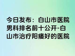 今日发布：白山市医院男科排名前十公开-白山市治疗阳痿好的医院