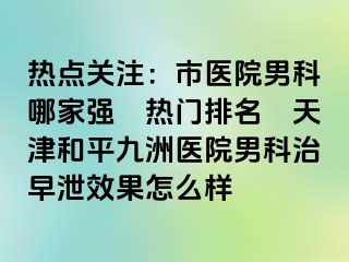 热点关注：市医院男科哪家强〝热门排名〞天津和平九洲医院男科治早泄效果怎么样