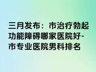 三月发布：市治疗勃起功能障碍哪家医院好-市专业医院男科排名