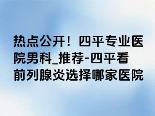 热点公开！四平专业医院男科_推荐-四平看前列腺炎选择哪家医院