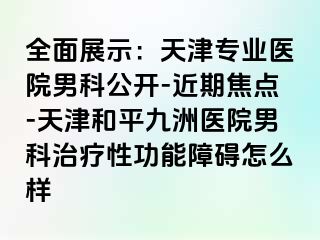 全面展示：天津专业医院男科公开-近期焦点-天津和平九洲医院男科治疗性功能障碍怎么样