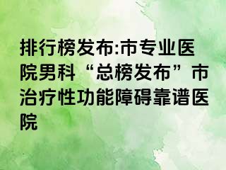 排行榜发布:市专业医院男科“总榜发布”市治疗性功能障碍靠谱医院