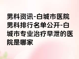 男科资讯-白城市医院男科排行名单公开-白城市专业治疗早泄的医院是哪家