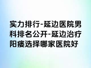 实力排行-延边医院男科排名公开-延边治疗阳痿选择哪家医院好