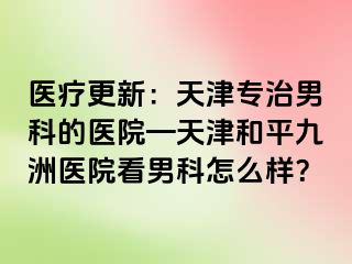 医疗更新：天津专治男科的医院—天津和平九洲医院看男科怎么样？