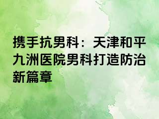 携手抗男科：天津和平九洲医院男科打造防治新篇章