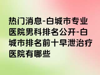 热门消息-白城市专业医院男科排名公开-白城市排名前十早泄治疗医院有哪些