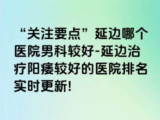 “关注要点”延边哪个医院男科较好-延边治疗阳痿较好的医院排名实时更新!