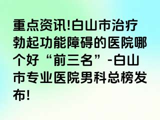 重点资讯!白山市治疗勃起功能障碍的医院哪个好“前三名”-白山市专业医院男科总榜发布!